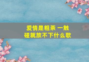 爱情是粗茶 一触碰就放不下什么歌